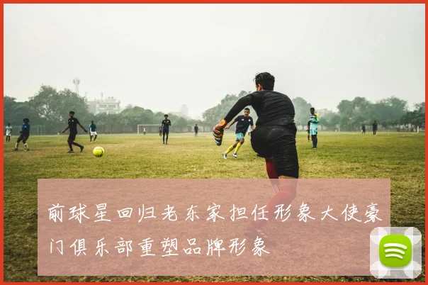 前球星回归老东家担任形象大使豪门俱乐部重塑品牌形象