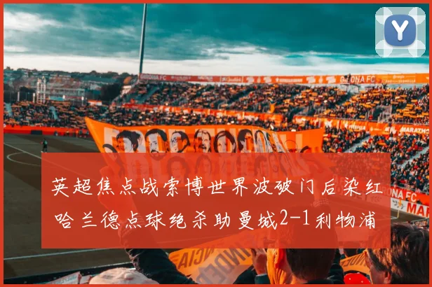 英超焦点战索博世界波破门后染红 哈兰德点球绝杀助曼城2-1利物浦