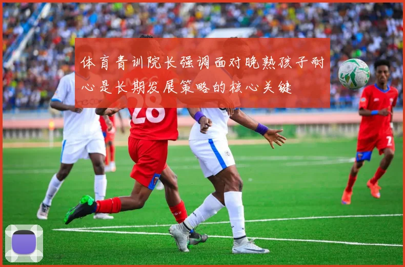 体育青训院长强调面对晚熟孩子耐心是长期发展策略的核心关键
