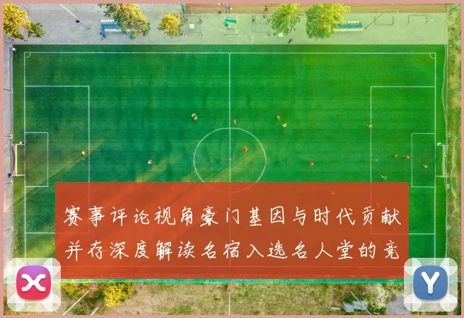 赛事评论视角豪门基因与时代贡献并存深度解读名宿入选名人堂的竞技价值与精神传承